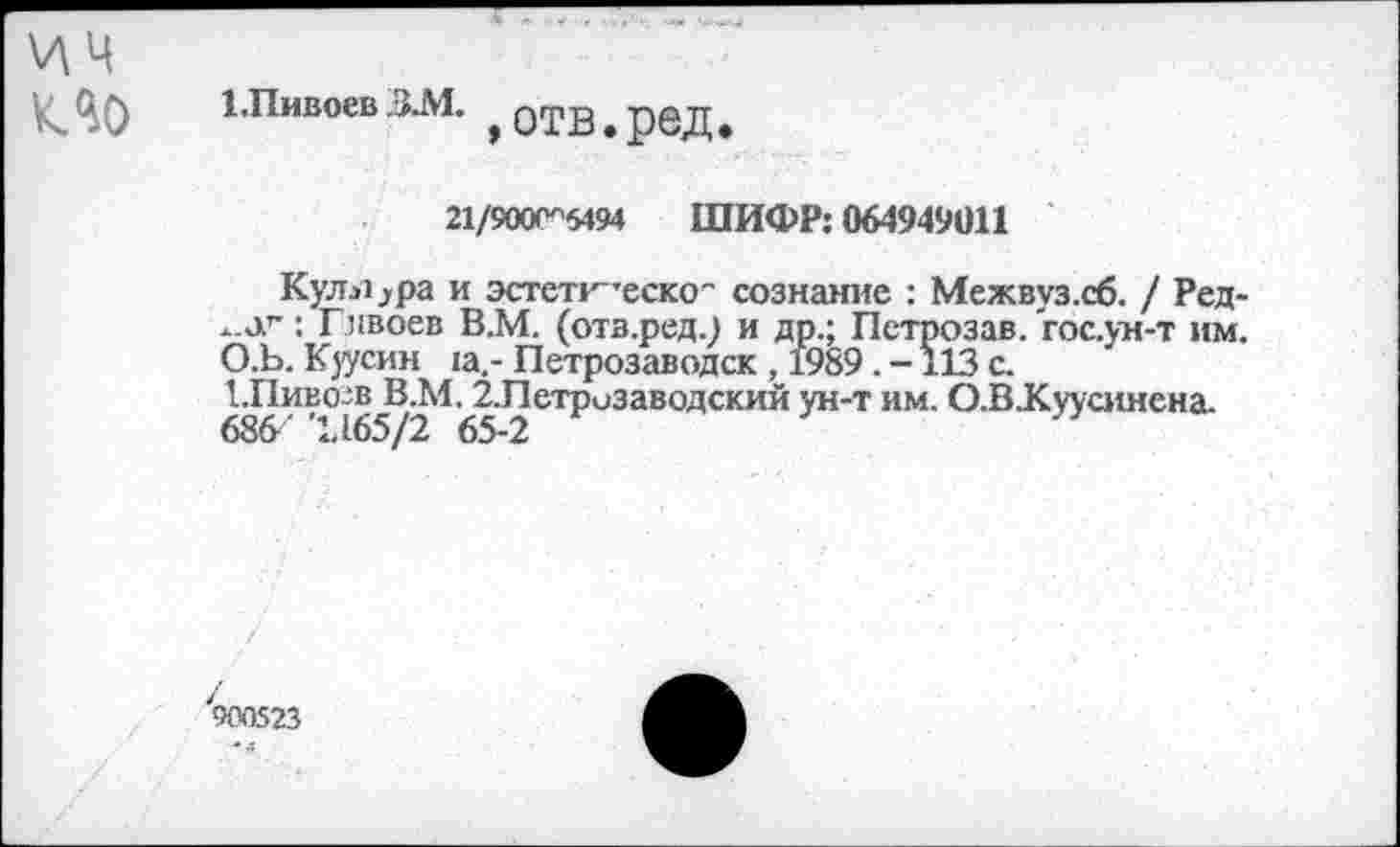 ﻿\л ц
ио
1.Пивоев ЗЛ1.
»отв.ред.
21/900С"5494 ШИФР: 064949011
Кулера и эстетг'теско" сознание : Межвуз.сб. / Ред-: Гпвоев В.М. (отв.ред.) и др.; Петрозав. гос.ун-т им.
О.Ъ. Куусин :а.- Петрозаводск , 1989. - 113 с.
Шиво-в В.М. 2-Петризаводский ун-т им. О.В.Куусинена.
У900523